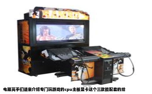 电脑高手们请来介绍专门玩游戏的cpu主板显卡这个三款能配套的给