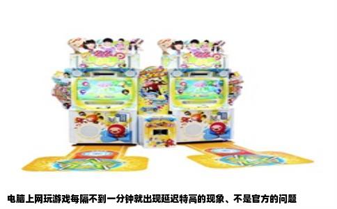 电脑上网玩游戏每隔不到一分钟就出现延迟特高的现象、不是官方的问题