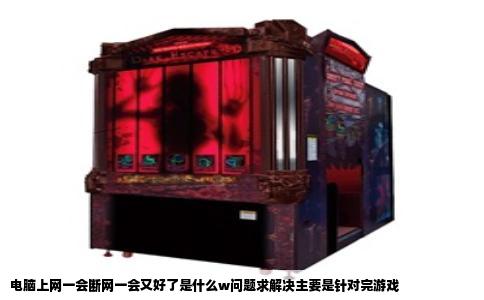 电脑上网一会断网一会又好了是什么w问题求解决主要是针对完游戏