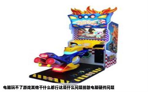 电脑玩不了游戏其他干什么都行这是什么问题排除电脑硬件问题