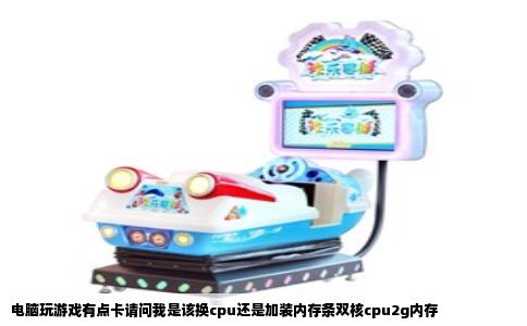 电脑玩游戏有点卡请问我是该换cpu还是加装内存条双核cpu2g内存