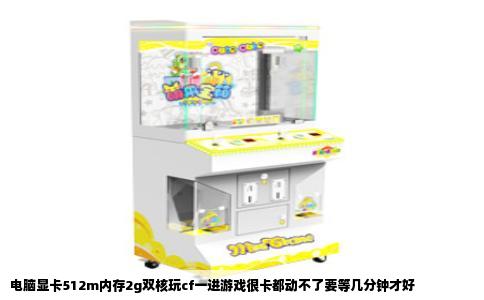 电脑显卡512m内存2g双核玩cf一进游戏很卡都动不了要等几分钟才好