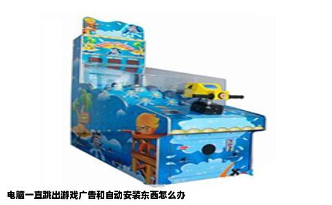 电脑一直跳出游戏广告和自动安装东西怎么办