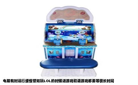 电脑有时运行缓慢譬如玩LOL的时候进游戏和退游戏都要等很长时间