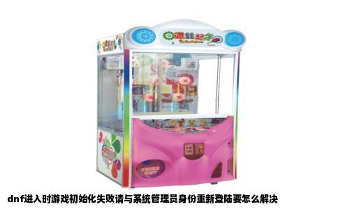 dnf进入时游戏初始化失败请与系统管理员身份重新登陆要怎么解决