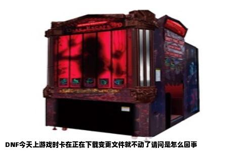DNF今天上游戏时卡在正在下载变更文件就不动了请问是怎么回事