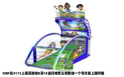DNF在5173上面买游戏B买1E请问他怎么给我钱一个号交易上限好像