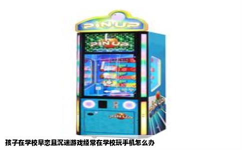 孩子在学校早恋且沉迷游戏经常在学校玩手机怎么办