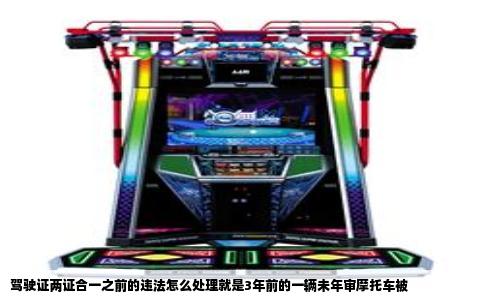 驾驶证两证合一之前的违法怎么处理就是3年前的一辆未年审摩托车被