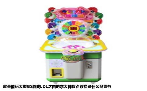 就是能玩大型3D游戏LOL之内的求大神指点该换些什么配置各