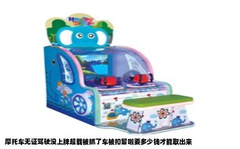 摩托车无证驾驶没上牌超载被抓了车被扣留啦要多少钱才能取出来