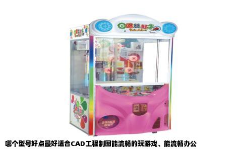 哪个型号好点最好适合CAD工程制图能流畅的玩游戏、能流畅办公