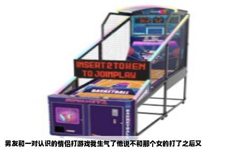 男友和一对认识的情侣打游戏我生气了他说不和那个女的打了之后又