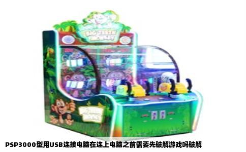 PSP3000型用USB连接电脑在连上电脑之前需要先破解游戏吗破解