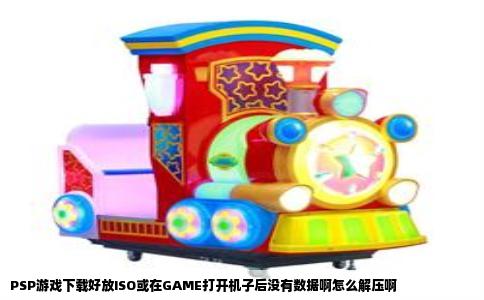 PSP游戏下载好放ISO或在GAME打开机子后没有数据啊怎么解压啊