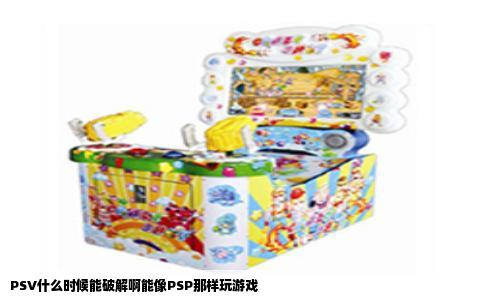 PSV什么时候能破解啊能像PSP那样玩游戏
