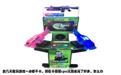 前几天我玩游戏一点都不卡。现在卡得很cpu比原来高了好多。怎么办