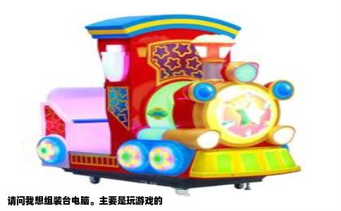 请问我想组装台电脑。主要是玩游戏的