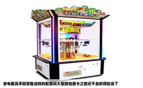 求电脑高手回答我这样的配置玩大型游戏很卡之前还不会的现在会了