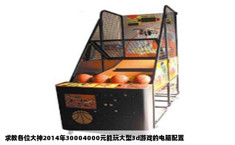 求教各位大神2014年30004000元能玩大型3d游戏的电脑配置