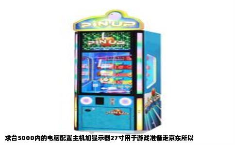 求台5000内的电脑配置主机加显示器27寸用于游戏准备走京东所以