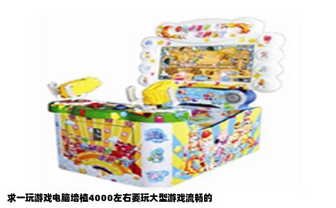 求一玩游戏电脑培植4000左右要玩大型游戏流畅的