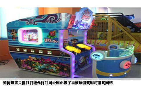 如何设置只能打开被允许的网址因小孩子喜欢玩游戏想将游戏网站