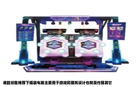 谁能给我推荐下组装电脑主要用于游戏和建筑设计也就是作图其它