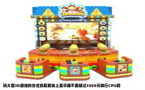 玩大型3D游戏的台式机配置加上显示器不要超过3500元就行CPU和