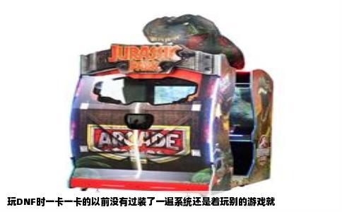 玩DNF时一卡一卡的以前没有过装了一遍系统还是着玩别的游戏就