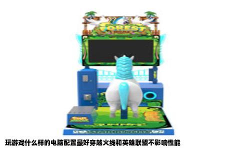 玩游戏什么样的电脑配置最好穿越火线和英雄联盟不影响性能