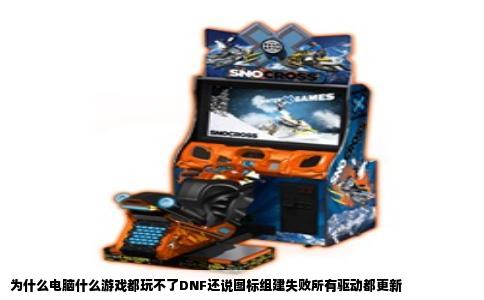 为什么电脑什么游戏都玩不了DNF还说图标组建失败所有驱动都更新