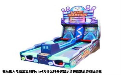 我从别人电脑里复制的gta4为什么打开时显示请将我放到游戏目录我