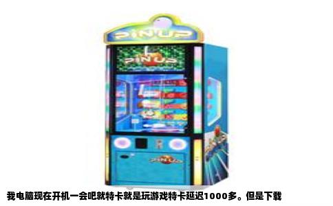 我电脑现在开机一会吧就特卡就是玩游戏特卡延迟1000多。但是下载