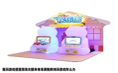 我玩游戏很菜但是女朋友老是要我教她玩游戏怎么办