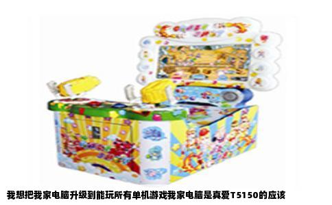 我想把我家电脑升级到能玩所有单机游戏我家电脑是真爱T5150的应该