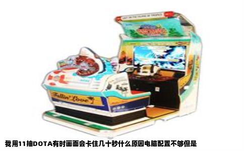 我用11抽DOTA有时画面会卡住几十秒什么原因电脑配置不够但是