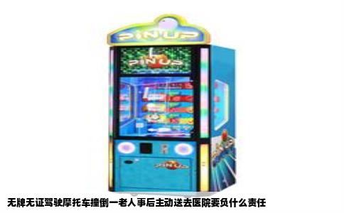 无牌无证驾驶摩托车撞倒一老人事后主动送去医院要负什么责任