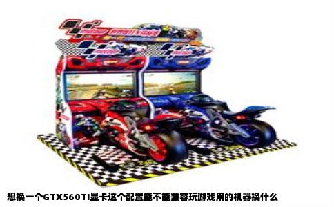 想换一个GTX560TI显卡这个配置能不能兼容玩游戏用的机器换什么