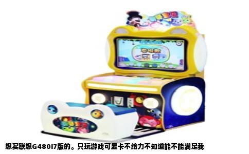 想买联想G480i7版的。只玩游戏可显卡不给力不知道能不能满足我