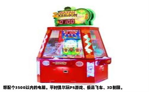 想配个3500以内的电脑。平时偶尔玩PS游戏、极品飞车、3D制图。