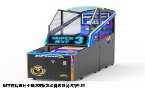 想学游戏设计不知道发展怎么样该如何选择机构