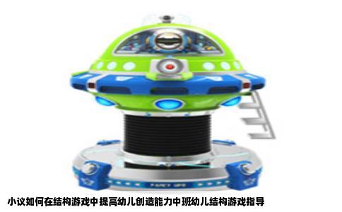 小议如何在结构游戏中提高幼儿创造能力中班幼儿结构游戏指导