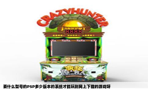 要什么型号的PSP多少版本的系统才能玩到网上下载的游戏呀