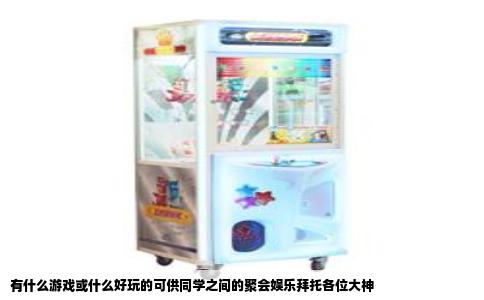 有什么游戏或什么好玩的可供同学之间的聚会娱乐拜托各位大神