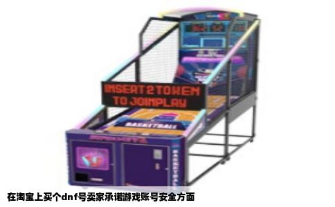 在淘宝上买个dnf号卖家承诺游戏账号安全方面