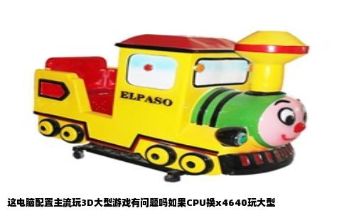 这电脑配置主流玩3D大型游戏有问题吗如果CPU换x4640玩大型