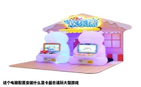 这个电脑配置安装什么显卡最合适玩大型游戏