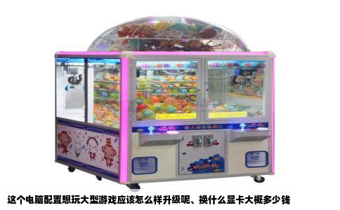 这个电脑配置想玩大型游戏应该怎么样升级呢、换什么显卡大概多少钱