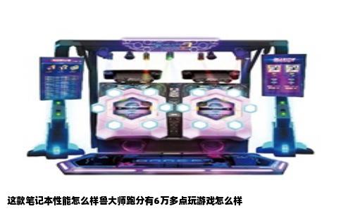 这款笔记本性能怎么样鲁大师跑分有6万多点玩游戏怎么样